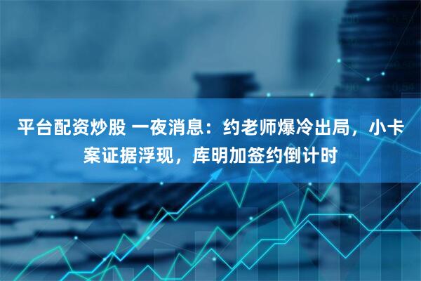 平台配资炒股 一夜消息：约老师爆冷出局，小卡案证据浮现，库明加签约倒计时