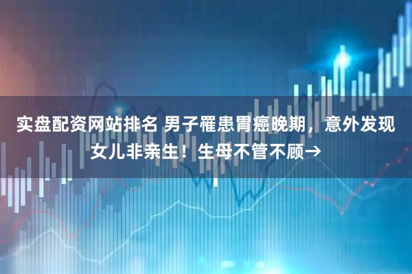 实盘配资网站排名 男子罹患胃癌晚期，意外发现女儿非亲生！生母不管不顾→