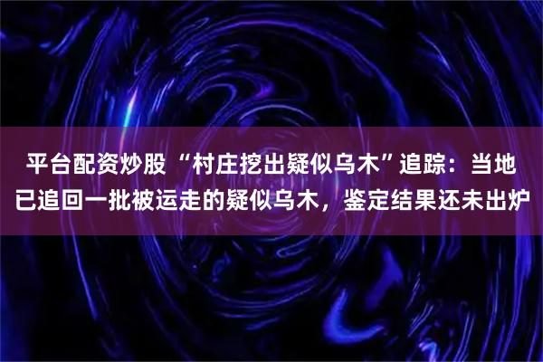 平台配资炒股 “村庄挖出疑似乌木”追踪：当地已追回一批被运走的疑似乌木，鉴定结果还未出炉