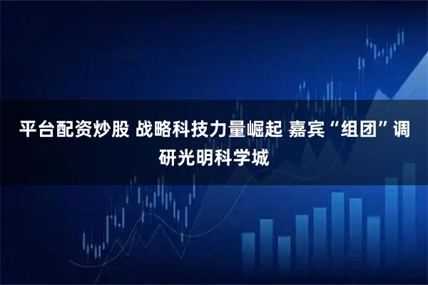 平台配资炒股 战略科技力量崛起 嘉宾“组团”调研光明科学城