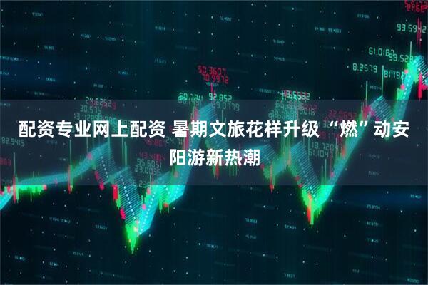 配资专业网上配资 暑期文旅花样升级 “燃”动安阳游新热潮