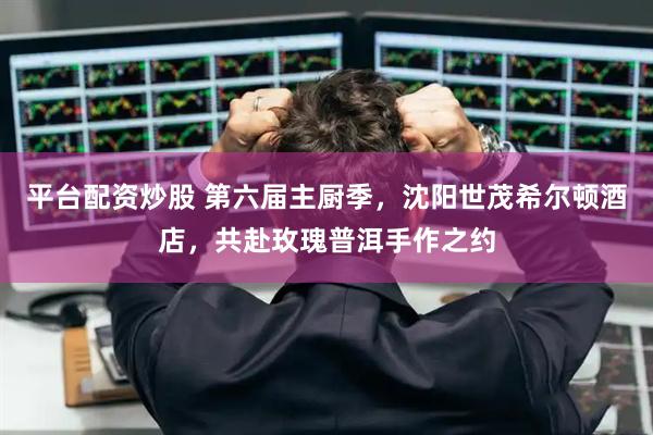 平台配资炒股 第六届主厨季，沈阳世茂希尔顿酒店，共赴玫瑰普洱手作之约