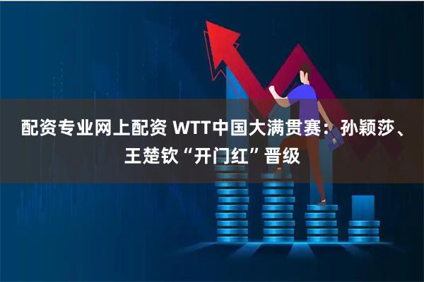 配资专业网上配资 WTT中国大满贯赛：孙颖莎、王楚钦“开门红”晋级