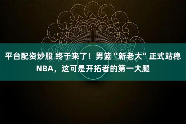 平台配资炒股 终于来了！男篮“新老大”正式站稳NBA，这可是开拓者的第一大腿