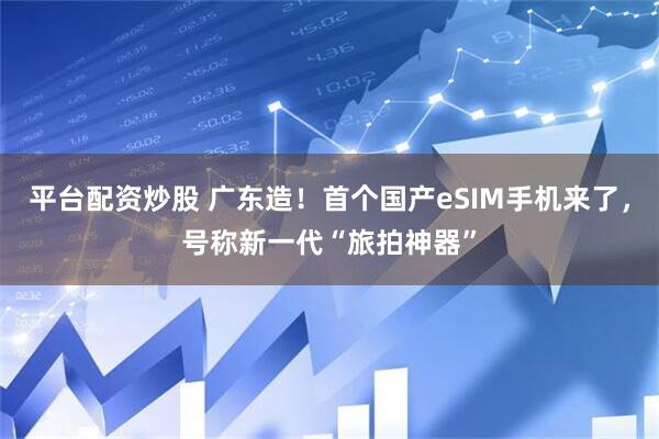 平台配资炒股 广东造！首个国产eSIM手机来了，号称新一代“旅拍神器”