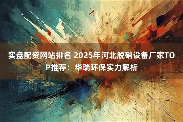 实盘配资网站排名 2025年河北脱硝设备厂家TOP推荐：华瑞环保实力解析