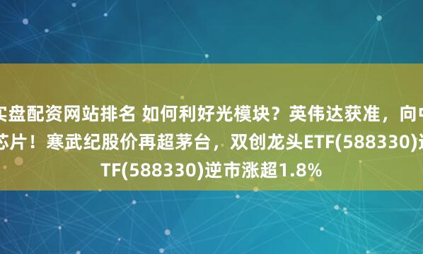实盘配资网站排名 如何利好光模块？英伟达获准，向中国出售H200芯片！寒武纪股价再超茅台，双创龙头ETF(588330)逆市涨超1.8%