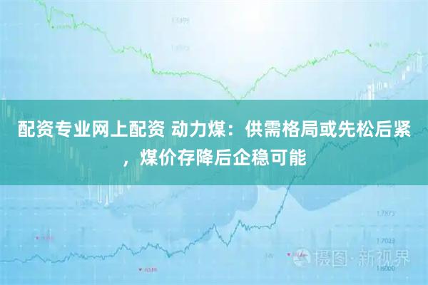 配资专业网上配资 动力煤：供需格局或先松后紧，煤价存降后企稳可能