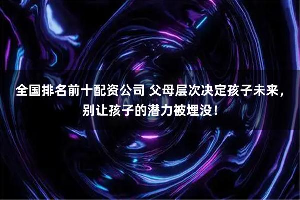 全国排名前十配资公司 父母层次决定孩子未来，别让孩子的潜力被埋没！