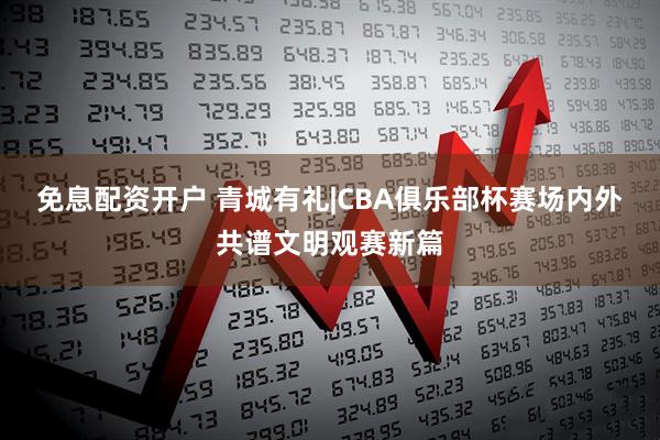 免息配资开户 青城有礼|CBA俱乐部杯赛场内外共谱文明观赛新篇