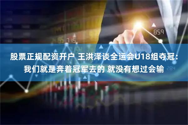 股票正规配资开户 王洪泽谈全运会U18组夺冠：我们就是奔着冠军去的 就没有想过会输