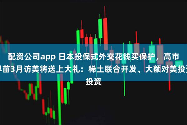 配资公司app 日本投保式外交花钱买保护，高市早苗3月访美将送上大礼：稀土联合开发、大额对美投资