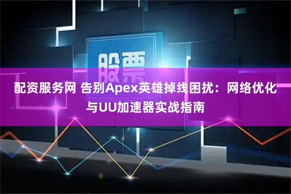 配资服务网 告别Apex英雄掉线困扰：网络优化与UU加速器实战指南