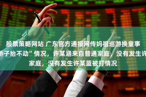 股票策略网站 广东官方通报网传妈祖巡游换童事件：不存在“轿子抬不动”情况，许某涵来自普通家庭，没有发生许某蓝被打情况