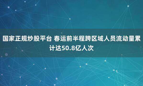 国家正规炒股平台 春运前半程跨区域人员流动量累计达50.8亿人次