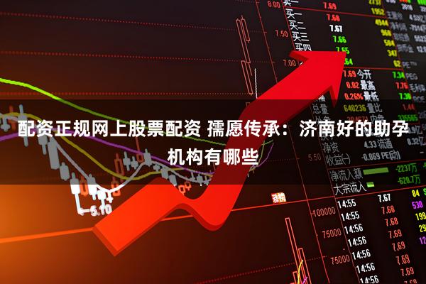 配资正规网上股票配资 孺愿传承：济南好的助孕机构有哪些