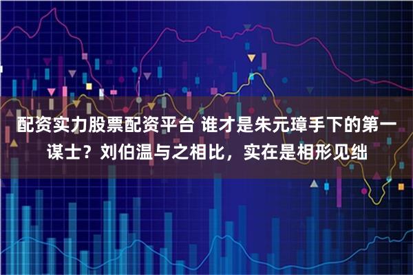 配资实力股票配资平台 谁才是朱元璋手下的第一谋士？刘伯温与之相比，实在是相形见绌