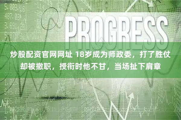 炒股配资官网网址 18岁成为师政委，打了胜仗却被撤职，授衔时他不甘，当场扯下肩章