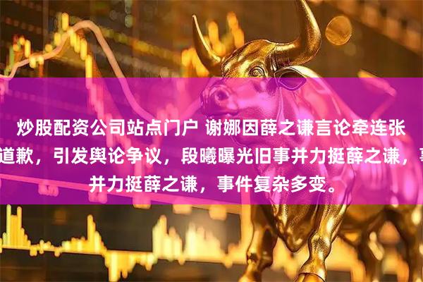 炒股配资公司站点门户 谢娜因薛之谦言论牵连张杰，公开要求道歉，引发舆论争议，段曦曝光旧事并力挺薛之谦，事件复杂多变。