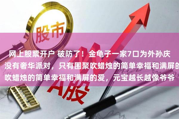 网上股票开户 破防了！金龟子一家7口为外孙庆生，王宁看外孙好宠溺，没有奢华派对，只有围聚吹蜡烛的简单幸福和满屏的爱，元宝越长越像爷爷