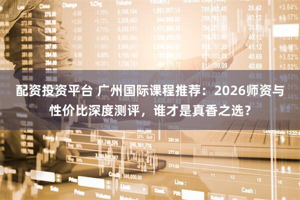 配资投资平台 广州国际课程推荐：2026师资与性价比深度测评，谁才是真香之选？
