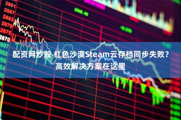 配资网炒股 红色沙漠Steam云存档同步失败？高效解决方案在这里