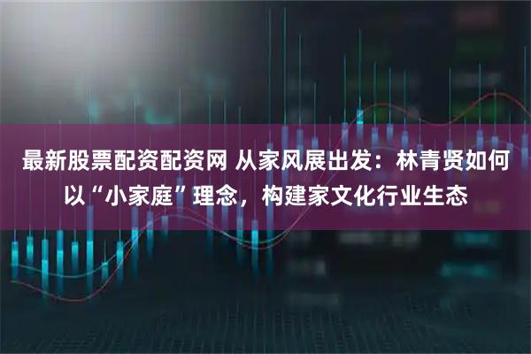 最新股票配资配资网 从家风展出发：林青贤如何以“小家庭”理念，构建家文化行业生态