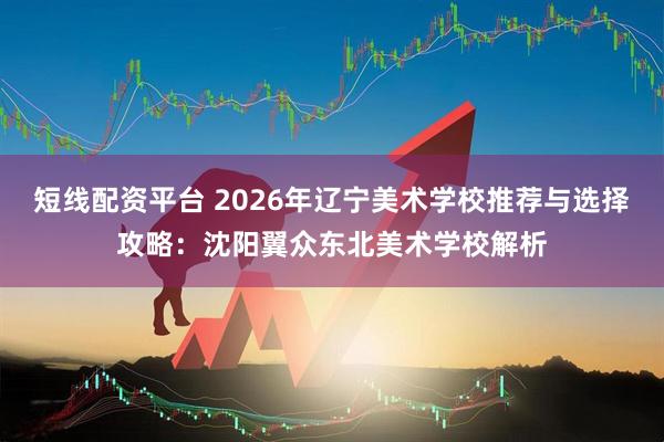 短线配资平台 2026年辽宁美术学校推荐与选择攻略：沈阳翼众东北美术学校解析
