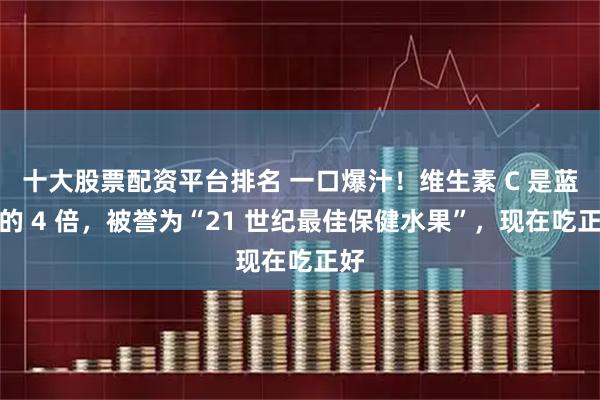 十大股票配资平台排名 一口爆汁！维生素 C 是蓝莓的 4 倍，被誉为“21 世纪最佳保健水果”，现在吃正好
