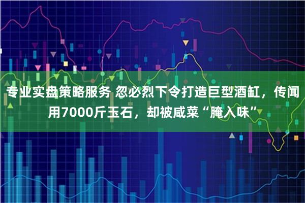 专业实盘策略服务 忽必烈下令打造巨型酒缸，传闻用7000斤玉石，却被咸菜“腌入味”
