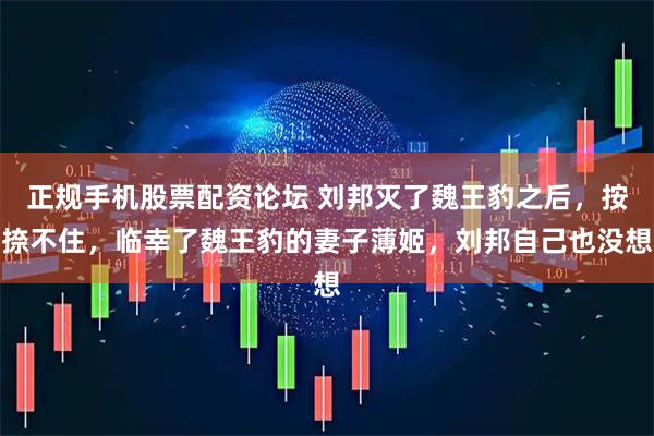 正规手机股票配资论坛 刘邦灭了魏王豹之后，按捺不住，临幸了魏王豹的妻子薄姬，刘邦自己也没想