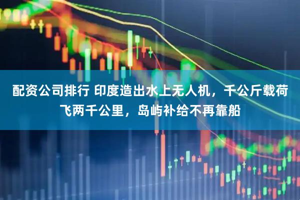 配资公司排行 印度造出水上无人机，千公斤载荷飞两千公里，岛屿补给不再靠船